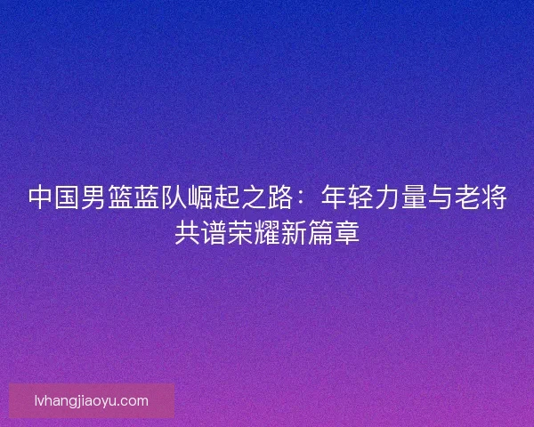 中国男篮蓝队崛起之路：年轻力量与老将共谱荣耀新篇章