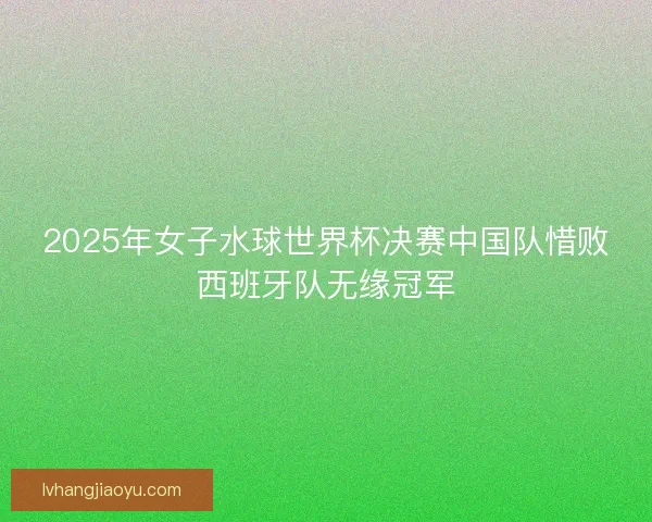 2025年女子水球世界杯决赛中国队惜败西班牙队无缘冠军 2025年女子水球世界杯决赛中国队惜败西班牙队无缘冠军