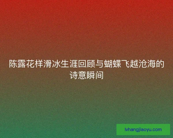 陈露花样滑冰生涯回顾与蝴蝶飞越沧海的诗意瞬间