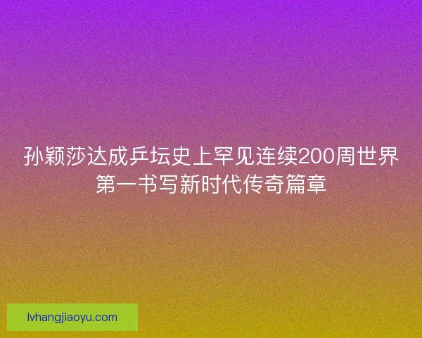 孙颖莎达成乒坛史上罕见连续200周世界第一书写新时代传奇篇章