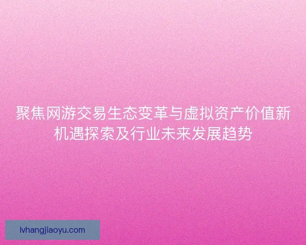 聚焦网游交易生态变革与虚拟资产价值新机遇探索及行业未来发展趋势