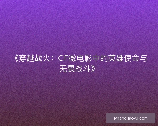 《穿越战火：CF微电影中的英雄使命与无畏战斗》