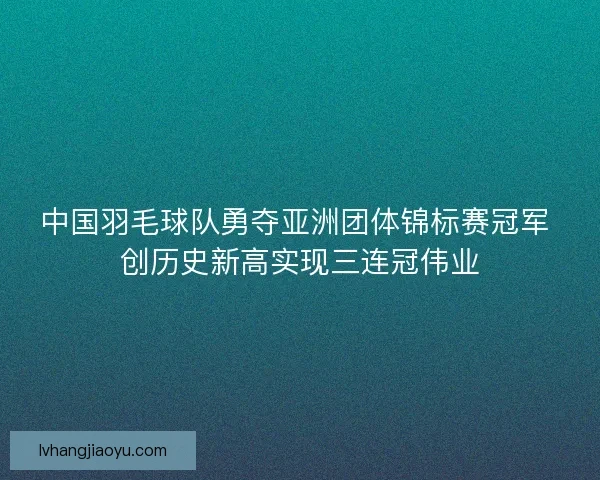 中国羽毛球队勇夺亚洲团体锦标赛冠军 创历史新高实现三连冠伟业