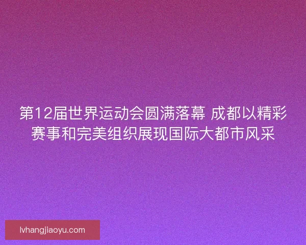 第12届世界运动会圆满落幕 成都以精彩赛事和完美组织展现国际大都市风采 第12届世界运动会圆满落幕 成都以精彩赛事和完美组织展现国际大都市风采