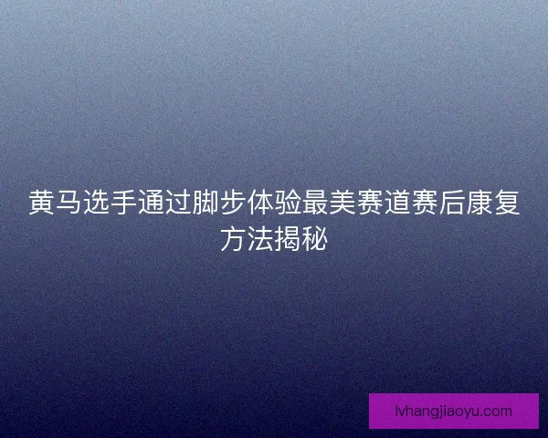 黄马选手通过脚步体验最美赛道赛后康复方法揭秘 黄马选手通过脚步体验最美赛道赛后康复方法揭秘