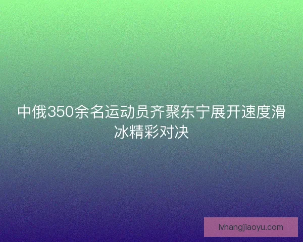 中俄350余名运动员齐聚东宁展开速度滑冰精彩对决