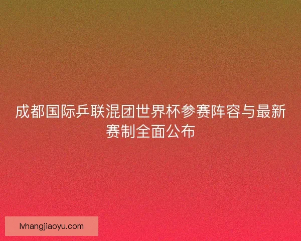 成都国际乒联混团世界杯参赛阵容与最新赛制全面公布