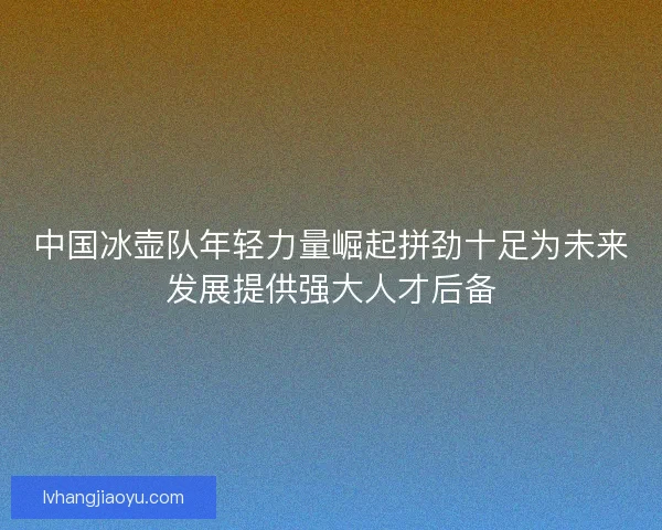 中国冰壶队年轻力量崛起拼劲十足为未来发展提供强大人才后备 中国冰壶队年轻力量崛起拼劲十足为未来发展提供强大人才后备