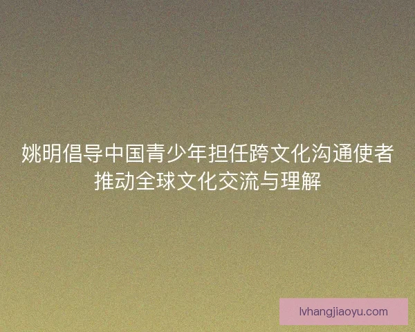 姚明倡导中国青少年担任跨文化沟通使者推动全球文化交流与理解 姚明倡导中国青少年担任跨文化沟通使者推动全球文化交流与理解