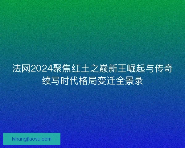 法网2024聚焦红土之巅新王崛起与传奇续写时代格局变迁全景录 法网2024聚焦红土之巅新王崛起与传奇续写时代格局变迁全景录