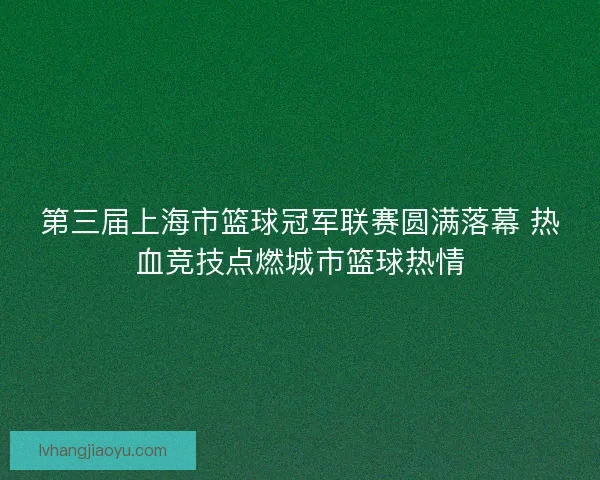 第三届上海市篮球冠军联赛圆满落幕 热血竞技点燃城市篮球热情