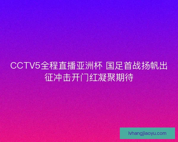 CCTV5全程直播亚洲杯 国足首战扬帆出征冲击开门红凝聚期待