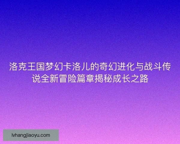 洛克王国梦幻卡洛儿的奇幻进化与战斗传说全新冒险篇章揭秘成长之路