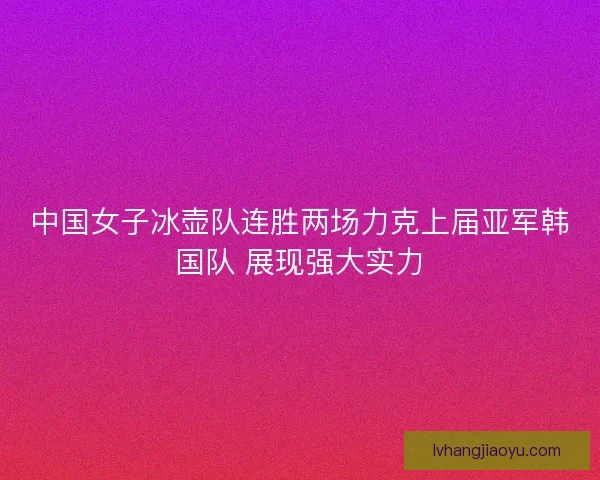 中国女子冰壶队连胜两场力克上届亚军韩国队 展现强大实力 中国女子冰壶队连胜两场力克上届亚军韩国队 展现强大实力
