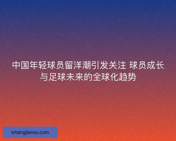 中国年轻球员留洋潮引发关注 球员成长与足球未来的全球化趋势