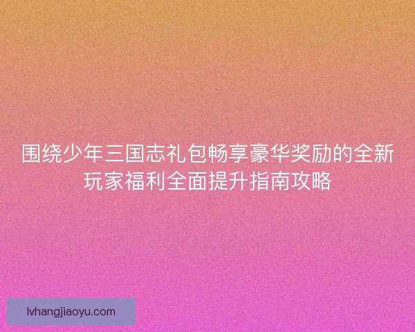 围绕少年三国志礼包畅享豪华奖励的全新玩家福利全面提升指南攻略