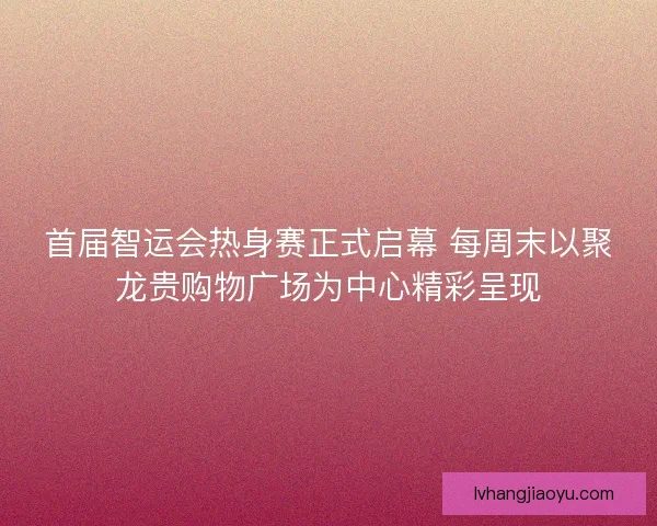首届智运会热身赛正式启幕 每周末以聚龙贵购物广场为中心精彩呈现 首届智运会热身赛正式启幕 每周末以聚龙贵购物广场为中心精彩呈现