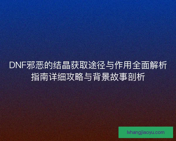 DNF邪恶的结晶获取途径与作用全面解析指南详细攻略与背景故事剖析 DNF邪恶的结晶获取途径与作用全面解析指南详细攻略与背景故事剖析
