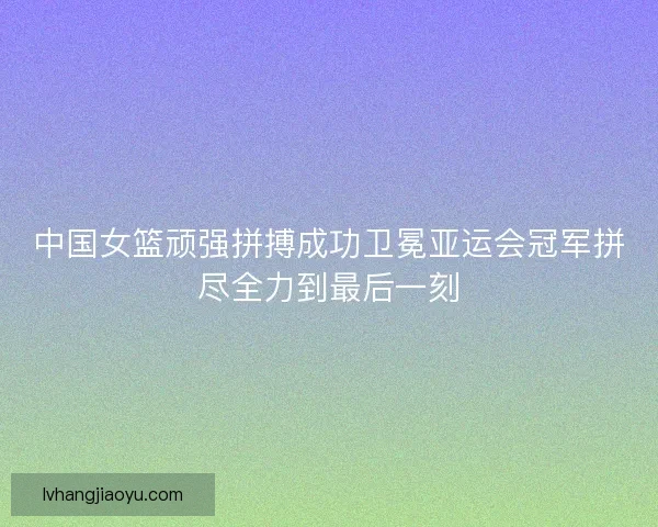 中国女篮顽强拼搏成功卫冕亚运会冠军拼尽全力到最后一刻 中国女篮顽强拼搏成功卫冕亚运会冠军拼尽全力到最后一刻